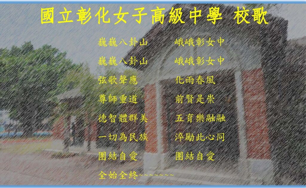 校歌
巍巍八卦山　峨峨彰女中
巍巍八卦山　峨峨彰女中
弦歌聲應　　化雨春風
尊師重道　　前賢是從
德智體群美　五育樂融融
一切為民族　瘁力此心同
團結自愛　　團結自愛
全始全終~~~~~